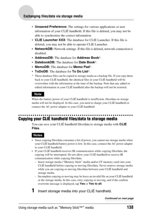 Page 138Using storage media such as “Memory Stick™” media138
Exchanging files/data via storage media
Unsaved Preference: The settings for various applications or user 
information of your CLIÉ handheld. If this file is deleted, you may not be 
able to synchronize the correct information.
CLIE Launcher XXX: The database for CLIE Launcher. If this file is 
deleted, you may not be able to operate CLIE Launcher.
NetworkDB: Network settings. If this file is deleted, network connection is 
disabled.
AddressDB: The...