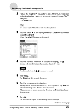 Page 139Using storage media such as “Memory Stick™” media139
Exchanging files/data via storage media
2Rotate the Jog Dial™ navigator to select the CLIE Files icon 
on the Application Launcher screen and press the Jog Dial™ 
navigator.
CLIE Files starts.
Tip
You can also tap the CLIE Files icon to start the application.
3Tap the arrow V at the top right of the CLIE Files screen to 
select Handheld.
All the Handheld files/data are displayed.
4Tap the file/data you want to copy to change   to  . 
You can select...