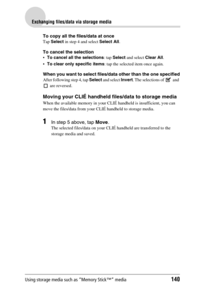 Page 140Using storage media such as “Memory Stick™” media140
Exchanging files/data via storage media
To copy all the files/data at once
Tap Select in step 4 and select Select All.
To cancel the selection
To cancel all the selections: tap Select and select Clear All.
To clear only specific items: tap the selected item once again.
When you want to select files/data other than the one specified
After following step 4, tap Select and select Invert. The selections of   and 
 are reversed.
Moving your CLIÉ handheld...