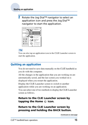 Page 15CLIÉ™ handheld basic operations15
Starting an application
2Rotate the Jog Dial™ navigator to select an 
application icon and press the Jog Dial™ 
navigator to start the application.
Tip
You can also tap an application icon in the CLIE Launcher screen to 
start the application.
Quitting an application
You do not need to save data manually on the CLIÉ handheld as 
you do with the computer.
All the changes in the application that you are working on are 
automatically saved, and the last screen you worked on...