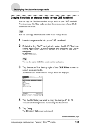 Page 141Using storage media such as “Memory Stick™” media141
Exchanging files/data via storage media
Copying files/data on storage media to your CLIÉ handheld
You can copy the files/data saved on storage media to your CLIÉ handheld. 
Prior to copying files/data, make sure that the memory space of your CLIÉ 
handheld is sufficient.
Tip
You can also copy data to another folder on the storage media.
1Insert storage media into your CLIÉ handheld.
2Rotate the Jog Dial™ navigator to select the CLIE Files icon 
on the...