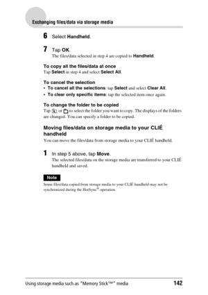 Page 142Using storage media such as “Memory Stick™” media142
Exchanging files/data via storage media
6Select Handheld.
7Tap OK.
The files/data selected in step 4 are copied to Handheld.
To copy all the files/data at once
Tap Select in step 4 and select Select All.
To cancel the selection
To cancel all the selections: tap Select and select Clear All.
To clear only specific items: tap the selected item once again.
To change the folder to be copied
Tap   or   to select the folder you want to copy. The displays of...