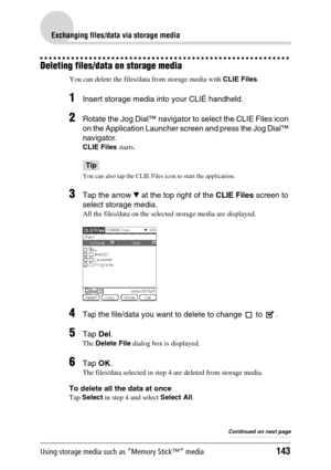 Page 143Using storage media such as “Memory Stick™” media143
Exchanging files/data via storage media
Deleting files/data on storage media
You can delete the files/data from storage media with CLIE Files.
1Insert storage media into your CLIÉ handheld.
2Rotate the Jog Dial™ navigator to select the CLIE Files icon 
on the Application Launcher screen and press the Jog Dial™ 
navigator.
CLIE Files starts. 
Tip
You can also tap the CLIE Files icon to start the application.
3Tap the arrow V at the top right of the CLIE...