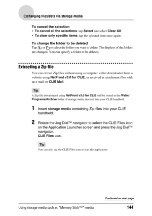 Page 144Using storage media such as “Memory Stick™” media144
Exchanging files/data via storage media
To cancel the selection
To cancel all the selections: tap Select and select Clear All.
To clear only specific items: tap the selected item once again.
To change the folder to be deleted
Tap   or   to select the folder you want to delete. The displays of the folders 
are changed. You can specify a folder to be deleted.
Extracting a Zip file
You can extract Zip files without using a computer, either downloaded...