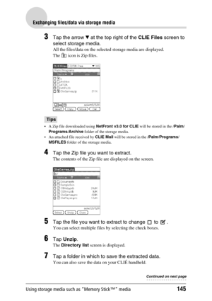 Page 145Using storage media such as “Memory Stick™” media145
Exchanging files/data via storage media
3Tap the arrow V at the top right of the CLIE Files screen to 
select storage media.
All the files/data on the selected storage media are displayed.
The   icon is Zip files.
Tips
 A Zip file downloaded using NetFront v3.0 for CLIE will be stored in the /Palm/
Programs/Archive folder of the storage media.
 An attached file received by CLIE Mail will be stored in the /Palm/Programs/
MSFILES folder of the storage...