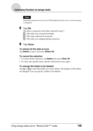 Page 146Using storage media such as “Memory Stick™” media146
Exchanging files/data via storage media
Note
Some data cannot be saved on your CLIÉ handheld. In these cases, an error message 
is displayed.
8Tap OK.
The data is extracted to the folder selected in step 7.
: Files that were extracted normally.
: Files that could not be extracted.
: Files that were skipped during extraction.
9Tap Close.
To extract all the data at once
Tap Select in step 5 and select Select All.
To cancel the selection
 To cancel all...