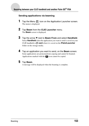 Page 153Beaming153
Beaming between your CLIÉ handheld and another Palm OS® PDA
Sending applications via beaming
1Tap the Menu   icon on the Application Launcher screen.
The menu is displayed.
2Tap Beam from the CLIE Launcher menu.
The Beam screen is displayed.
3Tap the arrow V next to Beam From and select Handheld.
Select Handheld when the application you want to send is saved on your 
CLIÉ handheld or   card when it is saved on the /Palm/Launcher 
folder on the storage media.
4Tap an application you want to...