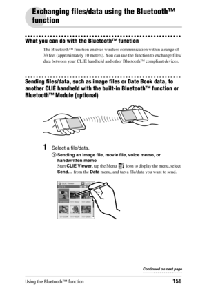 Page 156Using the Bluetooth™ function156
Exchanging files/data using the Bluetooth™ 
function
What you can do with the Bluetooth™ function
The Bluetooth™ function enables wireless communication within a range of 
33 feet (approximately 10 meters). You can use the function to exchange files/
data between your CLIÉ handheld and other Bluetooth™ compliant devices.
Sending files/data, such as image files or Date Book data, to 
another CLIÉ handheld with the built-in Bluetooth™ function or 
Bluetooth™ Module...