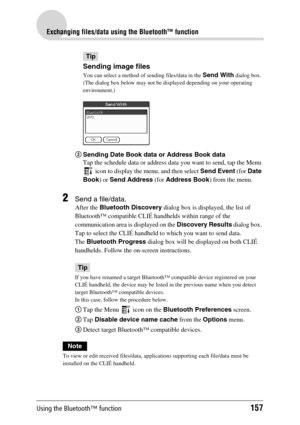 Page 157Using the Bluetooth™ function157
Exchanging files/data using the Bluetooth™ function
Tip
Sending image files
You can select a method of sending files/data in the Send With dialog box.
(The dialog box below may not be displayed depending on your operating 
environment.)
2Sending Date Book data or Address Book data
Tap the schedule data or address data you want to send, tap the Menu 
 icon to display the menu, and then select Send Event (for Date 
Book) or Send Address (for Address Book) from the menu....