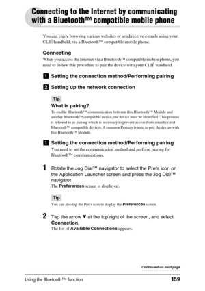 Page 159Using the Bluetooth™ function159
Connecting to the Internet by communicating 
with a Bluetooth™ compatible mobile phone
You can enjoy browsing various websites or send/receive e-mails using your 
CLIÉ handheld, via a Bluetooth™ compatible mobile phone.
Connecting
When you access the Internet via a Bluetooth™ compatible mobile phone, you 
need to follow this procedure to pair the device with your CLIÉ handheld.
1Setting the connection method/Performing pairing
2Setting up the network connection
Tip
What...