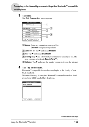 Page 160Using the Bluetooth™ function160
Connecting to the Internet by communicating with a Bluetooth™ compatible 
mobile phone
3Tap New.
The Edit Connection screen appears.
1Name: Enter any connection name you like.
Custom is displayed by default.
2Connect to: Tap V and select Modem. 
3Via: Tap V and select Bluetooth.
4Dialing: Tap V and select the type of telephone circuit you use. The 
most common selection is TouchTone™.
5Volume: Tap V and select the speaker volume to browse the Internet.
4Tap Tap to...