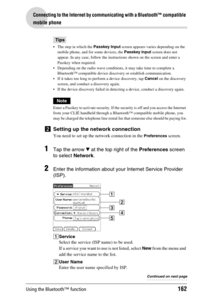 Page 162Using the Bluetooth™ function162
Connecting to the Internet by communicating with a Bluetooth™ compatible 
mobile phone
Tips
 The step in which the Passkey Input screen appears varies depending on the 
mobile phone, and for some devices, the Passkey input screen does not 
appear. In any case, follow the instructions shown on the screen and enter a 
Passkey when required.
 Depending on the radio wave conditions, it may take time to complete a 
Bluetooth™ compatible device discovery or establish...