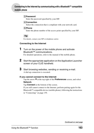 Page 163Using the Bluetooth™ function163
Connecting to the Internet by communicating with a Bluetooth™ compatible 
mobile phone
3Password
Enter the password specified by your ISP.
4Connection
Select the connection that is compliant with your network card.
5Phone
Enter the phone number of the access point specified by your ISP.
Tip
For details, contact your ISP or telephone carrier.
Connecting to the Internet
1Turn on the power of the mobile phone and activate 
Bluetooth™ communications.
For detailed operations,...