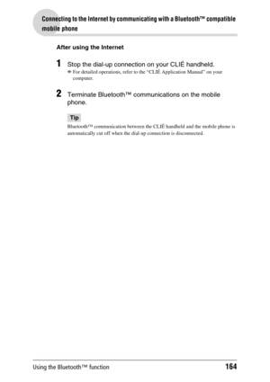 Page 164Using the Bluetooth™ function164
Connecting to the Internet by communicating with a Bluetooth™ compatible 
mobile phone
After using the Internet
1Stop the dial-up connection on your CLIÉ handheld.
b
For detailed operations, refer to the “CLIÉ Application Manual” on your 
computer.
2Terminate Bluetooth™ communications on the mobile 
phone.
Tip
Bluetooth™ communication between the CLIÉ handheld and the mobile phone is 
automatically cut off when the dial-up connection is disconnected. 