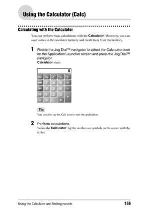 Page 166Using the Calculator and finding records166
Using the Calculator (Calc)
Calculating with the Calculator
You can perform basic calculations with the Calculator. Moreover, you can 
save values in the calculator memory and recall them from the memory.
1Rotate the Jog Dial™ navigator to select the Calculator icon 
on the Application Launcher screen and press the Jog Dial™ 
navigator.
Calculator starts.
Tip
You can also tap the Calc icon to start the application.
2Perform calculations.
To use the Calculator,...