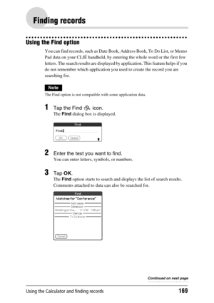 Page 169Using the Calculator and finding records169
Finding records
Using the Find option
You can find records, such as Date Book, Address Book, To Do List, or Memo 
Pad data on your CLIÉ handheld, by entering the whole word or the first few 
letters. The search results are displayed by application. This feature helps if you 
do not remember which application you used to create the record you are 
searching for.
Note
The Find option is not compatible with some application data.
1Tap the Find   icon.
The Find...