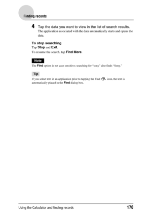Page 170Using the Calculator and finding records170
Finding records
4Tap the data you want to view in the list of search results.
The application associated with the data automatically starts and opens the 
data.
To stop searching
Tap Stop and Exit.
To resume the search, tap Find More.
Note
The Find option is not case sensitive; searching for “sony” also finds “Sony.”
Tip
If you select text in an application prior to tapping the Find   icon, the text is 
automatically placed in the Find dialog box. 