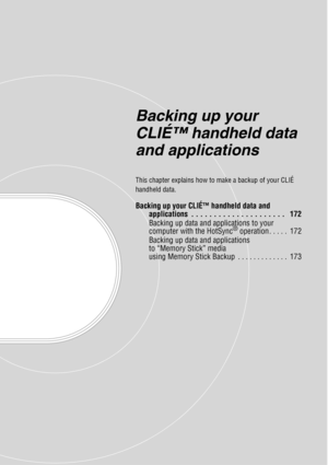 Page 171Backing up your 
CLIÉ™ handheld data 
and applications
This chapter explains how to make a backup of your CLIÉ 
handheld data.
Backing up your CLIÉ™ handheld data and applications  . . . . . . . . . . . . . . . . . . . . .   172
Backing up data and applications to your 
computer with the HotSync
® operation . . . . .  172
Backing up data and applications 
to “Memory Stick” media 
using Memory Stick Backup  . . . . . . . . . . . . .  173 