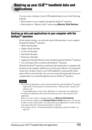 Page 172Backing up your CLIÉ™ handheld data and applications172
Backing up your CLIÉ™ handheld data and 
applications
You can create a backup of your CLIÉ handheld data by one of the following 
methods:
 Back up data to your computer through the HotSync
® operation
 Back up data to “Memory Stick” media using Memory Stick Backup
Backing up data and applications to your computer with the 
HotSync
® operation
By the default settings, you can back up the following data to your computer 
through the HotSync®...