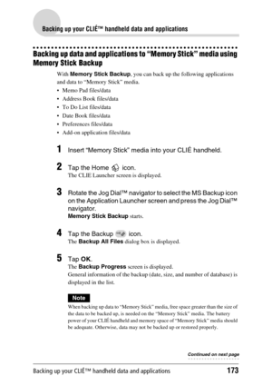 Page 173Backing up your CLIÉ™ handheld data and applications173
Backing up your CLIÉ™ handheld data and applications
Backing up data and applications to “Memory Stick” media using 
Memory Stick Backup
With Memory Stick Backup, you can back up the following applications 
and data to “Memory Stick” media.
 Memo Pad files/data
 Address Book files/data
 To Do List files/data
 Date Book files/data
 Preferences files/data
 Add-on application files/data
1Insert “Memory Stick” media into your CLIÉ handheld.
2Tap...