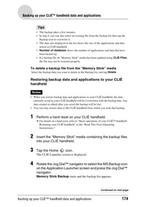 Page 174Backing up your CLIÉ™ handheld data and applications174
Backing up your CLIÉ™ handheld data and applications
Tips
 The backup takes a few minutes.
 In step 4, you can also select an existing file from the backup list then tap the 
Backup icon to overwrite it.
 The data size displayed in the list shows the size of the applications and data 
stored in CLIÉ handheld.
Number of database shows the number of applications and data that have 
been backed up.
 If a backup file on “Memory Stick” media has...