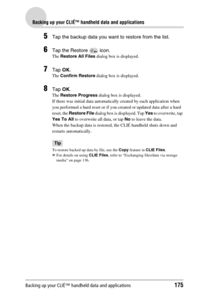 Page 175Backing up your CLIÉ™ handheld data and applications175
Backing up your CLIÉ™ handheld data and applications
5Tap the backup data you want to restore from the list.
6Tap the Restore   icon.
The Restore All Files dialog box is displayed.
7Tap OK. 
The Confirm Restore dialog box is displayed.
8Tap OK.
The Restore Progress dialog box is displayed.
If there was initial data automatically created by each application when 
you performed a hard reset or if you created or updated data after a hard 
reset, the...