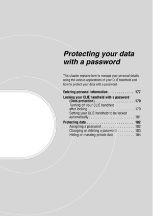 Page 176Protecting your data 
with a password
This chapter explains how to manage your personal details 
using the various applications of your CLIÉ handheld and 
how to protect your data with a password.
Entering personal information . . . . . . . . . . . .   177
Locking your CLIÉ handheld with a password (Data protection) . . . . . . . . . . . . . . . . . . . 179
Turning off your CLIÉ handheld 
after locking . . . . . . . . . . . . . . . . . . . . . . . . . .  179
Setting your CLIÉ handheld to be locked...