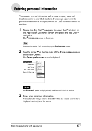 Page 177Protecting your data with a password177
Entering personal information
You can enter personal information such as name, company name and 
telephone number in your CLIÉ handheld. If you assign a password, the 
personal information will be displayed when the CLIÉ handheld is turned on 
next time.
1Rotate the Jog Dial™ navigator to select the Prefs icon on 
the Application Launcher screen and press the Jog Dial™ 
navigator.
The Preferences screen is displayed.
Tip
You can also tap the Prefs icon to display...