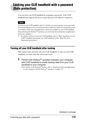 Page 179Protecting your data with a password179
Locking your CLIÉ handheld with a password 
(Data protection)
You can lock your CLIÉ handheld by assigning a password. Your CLIÉ 
handheld then requires the user to enter the password when it is turned on.
Note
To turn on your CLIÉ handheld when it is locked, you must enter the correct password. 
If you forget the password, you need to perform a hard reset. However, performing a hard 
reset deletes all the data and applications which you installed on your CLIÉ...