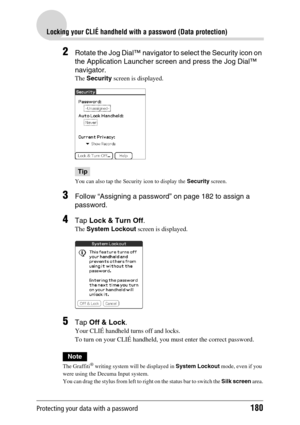 Page 180Protecting your data with a password180
Locking your CLIÉ handheld with a password (Data protection)
2Rotate the Jog Dial™ navigator to select the Security icon on 
the Application Launcher screen and press the Jog Dial™ 
navigator.
The Security screen is displayed.
Tip
You can also tap the Security icon to display the Security screen.
3Follow “Assigning a password” on page 182 to assign a 
password.
4Tap Lock & Turn Off.
The System Lockout screen is displayed.
5Tap Off & Lock.
Your CLIÉ handheld turns...