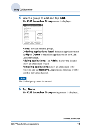 Page 19CLIÉ™ handheld basic operations19
Using CLIE Launcher
4Select a group to edit and tap Edit.
The CLIE Launcher Group  screen is displayed.
Name : You can rename groups.
Ordering applications listed : Select an application and 
tap  Up or Down  to reposition applications in the CLIE 
Launcher screen.
Adding applications : Tap Add to display the list and 
select an application to add.
Removing applications : Select an application to be 
removed and tap  Remove. Applications removed will be 
listed in the...