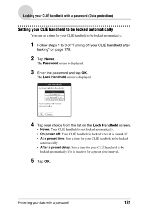 Page 181Protecting your data with a password181
Locking your CLIÉ handheld with a password (Data protection)
Setting your CLIÉ handheld to be locked automatically
You can set a time for your CLIÉ handheld to be locked automatically.
1Follow steps 1 to 3 of “Turning off your CLIÉ handheld after 
locking” on page 179.
2Tap Never.
The Password screen is displayed.
3Enter the password and tap OK.
The Lock Handheld screen is displayed.
4Tap your choice from the list on the Lock Handheld screen.
Never: Your CLIÉ...