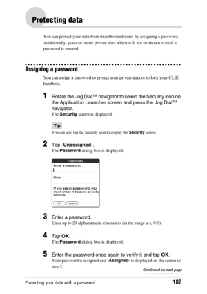 Page 182Protecting your data with a password182
Protecting data
You can protect your data from unauthorized users by assigning a password. 
Additionally, you can create private data which will not be shown even if a 
password is entered.
Assigning a password
You can assign a password to protect your private data or to lock your CLIÉ 
handheld.
1Rotate the Jog Dial™ navigator to select the Security icon on 
the Application Launcher screen and press the Jog Dial™ 
navigator.
The Security screen is displayed.
Tip...