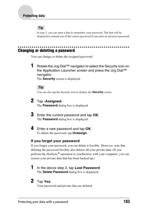 Page 183Protecting your data with a password183
Protecting data
Tip
In step 3, you can enter a hint to remember your password. The hint will be 
displayed to remind you of the correct password if you enter an incorrect password.
Changing or deleting a password
You can change or delete the assigned password.
1Rotate the Jog Dial™ navigator to select the Security icon on 
the Application Launcher screen and press the Jog Dial™ 
navigator.
The Security screen is displayed.
Tip
You can also tap the Security icon to...