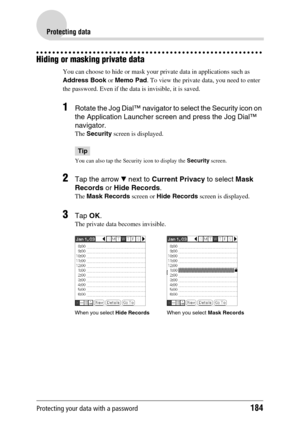 Page 184Protecting your data with a password184
Protecting data
Hiding or masking private data
You can choose to hide or mask your private data in applications such as 
Address Book or Memo Pad. To view the private data, you need to enter 
the password. Even if the data is invisible, it is saved.
1Rotate the Jog Dial™ navigator to select the Security icon on 
the Application Launcher screen and press the Jog Dial™ 
navigator.
The Security screen is displayed.
Tip
You can also tap the Security icon to display the...