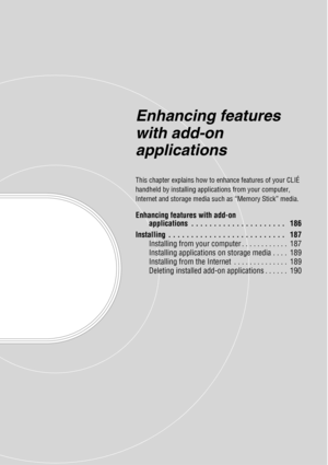 Page 185Enhancing features 
with add-on 
applications
This chapter explains how to enhance features of your CLIÉ 
handheld by installing applications from your computer, 
Internet and storage media such as “Memory Stick” media.
Enhancing features with add-on applications  . . . . . . . . . . . . . . . . . . . . .   186
Installing  . . . . . . . . . . . . . . . . . . . . . . . . . .   187 Installing from your computer . . . . . . . . . . . .  187
Installing applications on storage media . . . .  189
Installing...