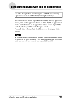 Page 186Enhancing features with add-on applications186
Enhancing features with add-on applications
You can enhance the features of your CLIÉ handheld by installing applications 
such as games or other application that run on Palm OS (Add-on applications). 
For the latest information on the applications that can be used in your CLIÉ 
handheld, refer to your CLIÉ handheld support website.
For details of the website, refer to the URL shown on the last page of this 
manual.
Note
As all the add-on applications...