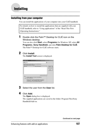 Page 187Enhancing features with add-on applications187
Installing
Installing from your computer
You can install the applications of your computer into your CLIÉ handheld.
1Double click the Palm™ Desktop for CLIÉ icon on the 
Windows desktop.
You can also click Start, select Programs (for Windows XP, select All 
Programs), Sony Handheld, and click Palm Desktop for CLIÉ.
The Palm™ Desktop for CLIÉ software starts.
2Click Install.
The Install Tool screen is displayed.
3Select the user from the User list.
4Click...