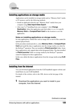 Page 189Enhancing features with add-on applications189
Installing
Installing applications on storage media
Applications can be installed on storage media such as “Memory Stick” media 
or CF memory card by the following methods:
 Install an application directly into “Memory Stick” media from your 
computer using Data Import/Data Export.
 After step 5 of “Installing from your computer,” click Change 
Destination. Select the application and click either >> or 