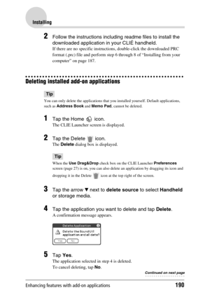 Page 190Enhancing features with add-on applications190
Installing
2Follow the instructions including readme files to install the 
downloaded application in your CLIÉ handheld.
If there are no specific instructions, double-click the downloaded PRC 
format (.prc) file and perform step 6 through 8 of “Installing from your 
computer” on page 187.
Deleting installed add-on applications
Tip
You can only delete the applications that you installed yourself. Default applications, 
such as Address Book and Memo Pad,...