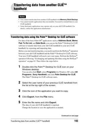 Page 193Transferring data from another CLIÉ™ handheld193
Transferring data from another CLIÉ™ 
handheld
Notes
 You cannot transfer data from another CLIÉ handheld with Memory Stick Backup.
 You cannot transfer applications that you installed. You need to reinstall them to your 
CLIÉ handheld.
 Some third party applications may operate only on your old CLIÉ handheld. For 
details, contact the application manufacturer.
Transferring data using the Palm™ Desktop for CLIÉ software
For data of the basic Palm OS®...