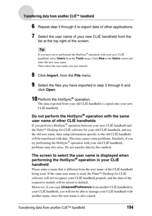 Page 194Transferring data from another CLIÉ™ handheld194
Transferring data from another CLIÉ™ handheld
6Repeat step 3 through 5 to export data of other applications.
7Select the user name of your new CLIÉ handheld from the 
list at the top right of the screen.
Tip
If you have never performed the HotSync® operation with your new CLIÉ 
handheld, select Users from the Tools menu. Click New in the Users screen and 
enter the new user name. 
Then select the user name you just entered.
8Click Import, from the File...