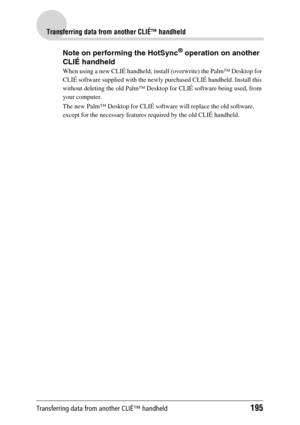 Page 195Transferring data from another CLIÉ™ handheld195
Transferring data from another CLIÉ™ handheld
Note on performing the HotSync® operation on another 
CLIÉ handheld
When using a new CLIÉ handheld, install (overwrite) the Palm™ Desktop for 
CLIÉ software supplied with the newly purchased CLIÉ handheld. Install this 
without deleting the old Palm™ Desktop for CLIÉ software being used, from 
your computer.
The new Palm™ Desktop for CLIÉ software will replace the old software, 
except for the necessary...
