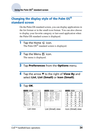 Page 34CLIÉ™ handheld basic operations34
Using the Palm OS® standard screen
Changing the display style of the Palm OS® 
standard screen 
On the Palm OS standard screen, you can display applications in 
the list format or in the small-icon format. You can also choose 
to display your favorite category or last-used application when 
the Palm OS standard screen is displayed.
1Tap the Home   icon.
The Palm OS® standard screen is displayed.
2Tap the Menu   icon.
The menu is displayed.
3Tap  Preferences  from the...