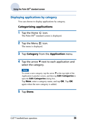 Page 36CLIÉ™ handheld basic operations36
Using the Palm OS® standard screen
Displaying applications by category
You can choose to display applications by category.
Categorizing applications
1Tap the Home   icon.
The Palm OS® standard screen is displayed.
2Tap the Menu   icon.
The menu is displayed.
3Tap Category  from the Application  menu.
4Tap the arrow  V next to each  application and 
select the category.
Note
To create a new category, tap the arrow  V at the top right of the 
Application Launcher screen,...