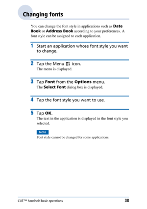 Page 38CLIÉ™ handheld basic operations38
Changing fonts
You can change the font style in applications such as Date 
Book  or Address Book  according to your preferences. A 
font style can be assigned to each application.
1Start an application whos e font style you want 
to change.
2Tap the Menu   icon.
The menu is displayed.
3Tap  Font  from the  Options menu.
The Select Font  dialog box is displayed.
4Tap the font style you want to use.
5Tap OK.
The text in the application is displayed in the font style you...