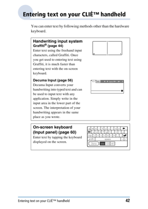 Page 42Entering text on your CLIÉ™ handheld42
Entering text on your CLIÉ™ handheld
You can enter text by following methods other than the hardware 
keyboard.
Handwriting input system
Graffiti® (page 44)
Enter text using the freehand input 
characters, called Graffiti. Once 
you get used to entering text using 
Graffiti, it is much faster than 
entering text with the on-screen 
keyboard.
Decuma Input (page 56)
Decuma Input converts your 
handwriting into typed text and can 
be used to input text with any...