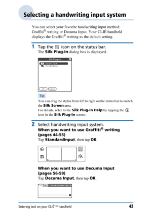 Page 43Entering text on your CLIÉ™ handheld43
Selecting a handwriting input system
You can select your favorite handwriting input method: 
Graffiti® writing or Decuma Input. Your CLIÉ handheld 
displays the Graffiti® writing as the default setting.
1Tap the   icon on the status bar.
The  Silk Plug-In  dialog box is displayed.
Tip
You can drag the stylus from left to right on the status bar to switch 
the Silk Screen  area.
For details, refer to the  Silk Plug-In Help by tapping the   
icon in the  Silk Plug-In...