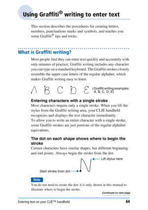 Page 44Entering text on your CLIÉ™ handheld44
Using Graffiti® writing to enter text
This section describes the procedures for creating letters, 
numbers, punctuations marks and symbols, and teaches you 
some Graffiti
® tips and tricks.
What is Graffiti writing?
Most people find they can enter text quickly and accurately with 
only minutes of practice. Graffiti writing includes any character 
you can type on a standard keyboard. The Graffiti strokes closely 
resemble the upper case letters of the regular...