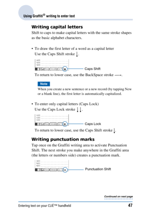 Page 47Entering text on your CLIÉ™ handheld47
Using Graffiti® writing to enter text
Writing capital letters
Shift to caps to make capital letters with the same stroke shapes 
as the basic alphabet characters.
 To draw the first letter of a word as a capital letterUse the Caps Shift stroke  .
To return to lower case, use the BackSpace stroke  .
Note
When you create a new sentence or a new record (by tapping New 
or a blank line), the first letter is automatically capitalized.
 To enter only capital letters...